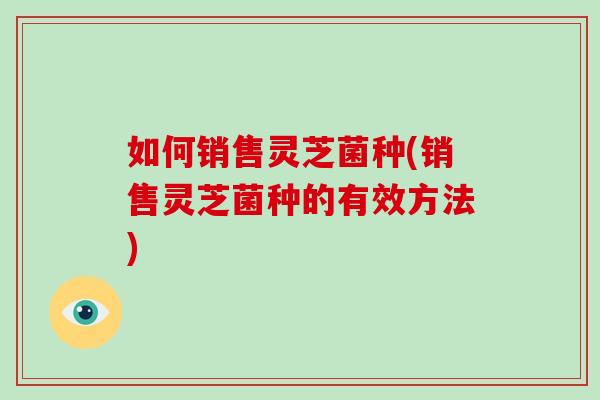 如何销售灵芝菌种(销售灵芝菌种的有效方法)