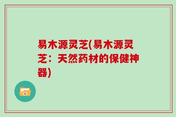 易木源灵芝(易木源灵芝:天然药材的保健神器)-第1张图片-灵芝大师 易木源灵芝(易木源灵芝:天然药材的保健神器)-第1张图片-灵芝大师