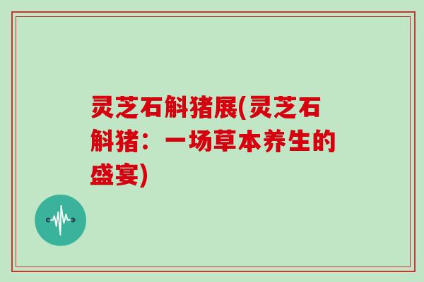 灵芝石斛猪展(灵芝石斛猪：一场草本养生的盛宴)