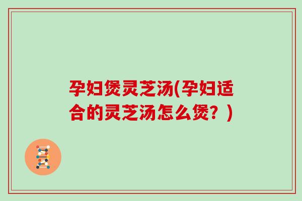 孕妇煲灵芝汤(孕妇适合的灵芝汤怎么煲？)