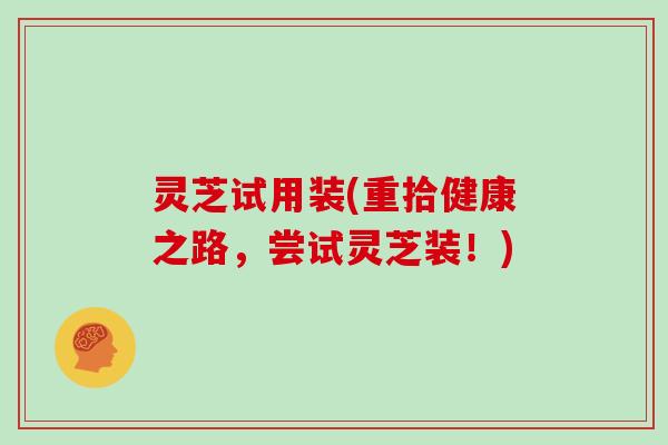 灵芝试用装(重拾健康之路，尝试灵芝装！)