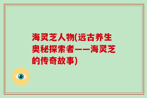 海灵芝人物(远古养生奥秘探索者——海灵芝的传奇故事)-第1张图片-灵芝大师