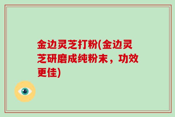 金边灵芝打粉(金边灵芝研磨成纯粉末，功效更佳)
