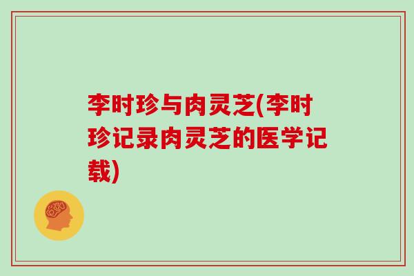 李时珍与肉灵芝(李时珍记录肉灵芝的医学记载)