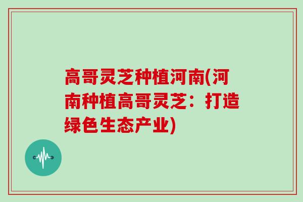 高哥灵芝种植河南(河南种植高哥灵芝：打造绿色生态产业)