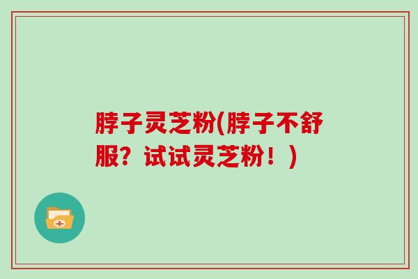 脖子灵芝粉(脖子不舒服？试试灵芝粉！)