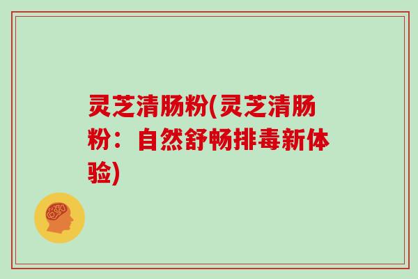 灵芝清肠粉(灵芝清肠粉：自然舒畅排毒新体验)
