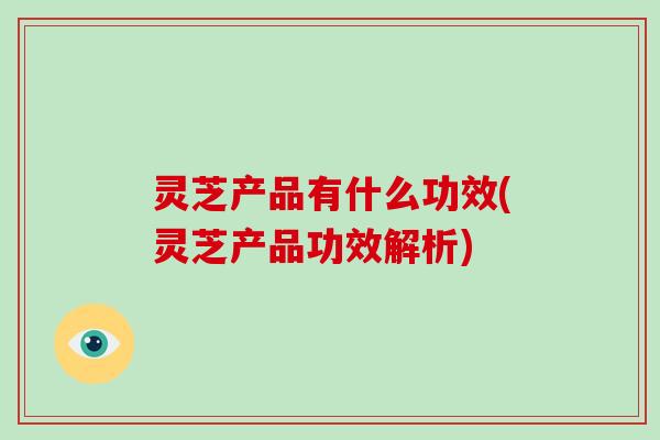 灵芝产品有什么功效(灵芝产品功效解析)