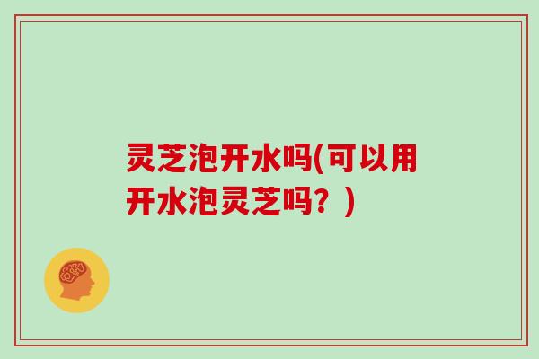 灵芝泡开水吗(可以用开水泡灵芝吗？)