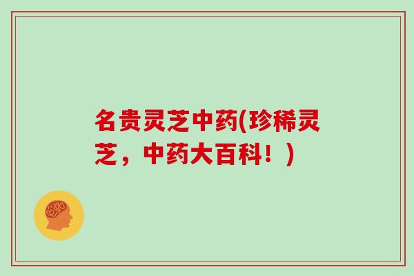 名贵灵芝中药(珍稀灵芝，中药大百科！)