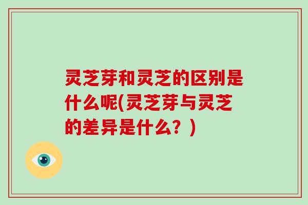灵芝芽和灵芝的区别是什么呢(灵芝芽与灵芝的差异是什么？)
