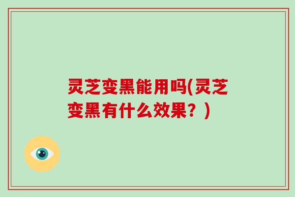 灵芝变黑能用吗(灵芝变黑有什么效果？)