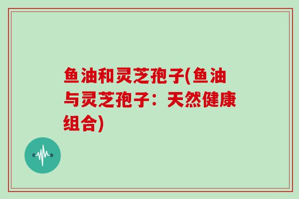 鱼油和灵芝孢子(鱼油与灵芝孢子：天然健康组合)