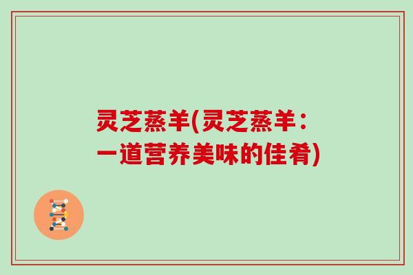 灵芝蒸羊(灵芝蒸羊：一道营养美味的佳肴)
