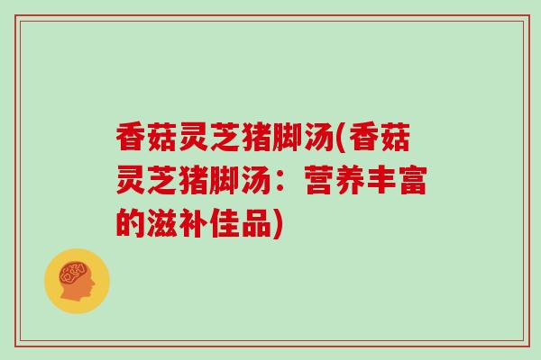 香菇灵芝猪脚汤(香菇灵芝猪脚汤：营养丰富的滋补佳品)