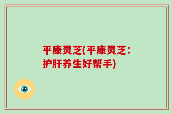 平康灵芝(平康灵芝：护肝养生好帮手)