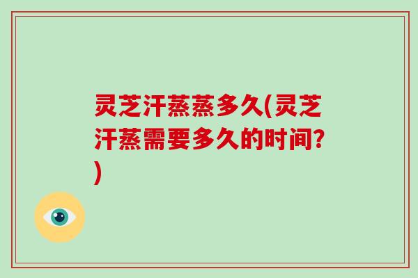 灵芝汗蒸蒸多久(灵芝汗蒸需要多久的时间？)