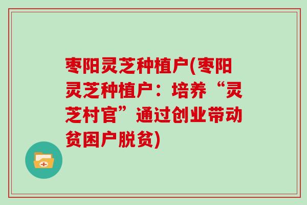 枣阳灵芝种植户(枣阳灵芝种植户：培养“灵芝村官”通过创业带动贫困户脱贫)