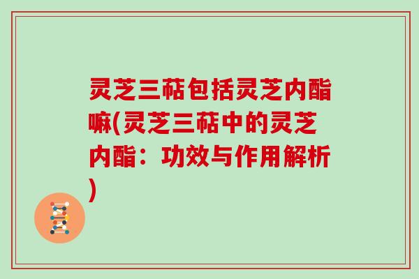 灵芝三萜包括灵芝内酯嘛(灵芝三萜中的灵芝内酯：功效与作用解析)