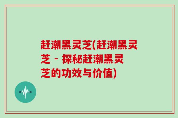 赶潮黑灵芝(赶潮黑灵芝 - 探秘赶潮黑灵芝的功效与价值)