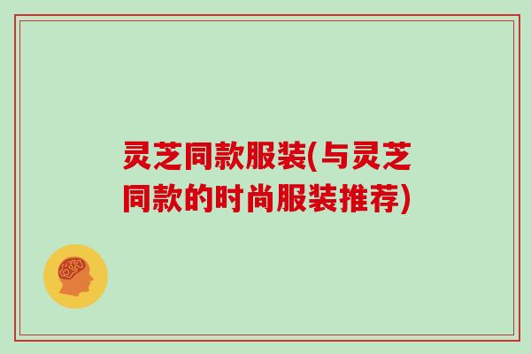 灵芝同款服装(与灵芝同款的时尚服装推荐)