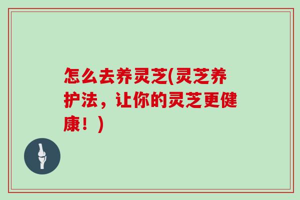 怎么去养灵芝(灵芝养护法，让你的灵芝更健康！)