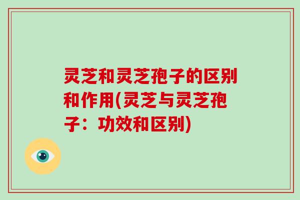 灵芝和灵芝孢子的区别和作用(灵芝与灵芝孢子：功效和区别)