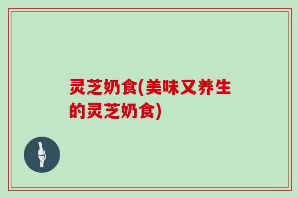 灵芝奶食(美味又养生的灵芝奶食)