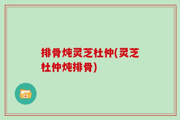排骨炖灵芝杜仲(灵芝杜仲炖排骨)