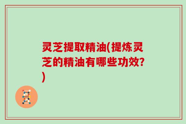 灵芝提取精油(提炼灵芝的精油有哪些功效？)