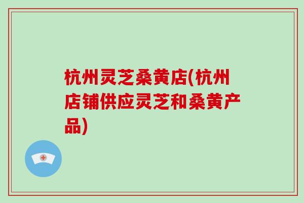 杭州灵芝桑黄店(杭州店铺供应灵芝和桑黄产品)