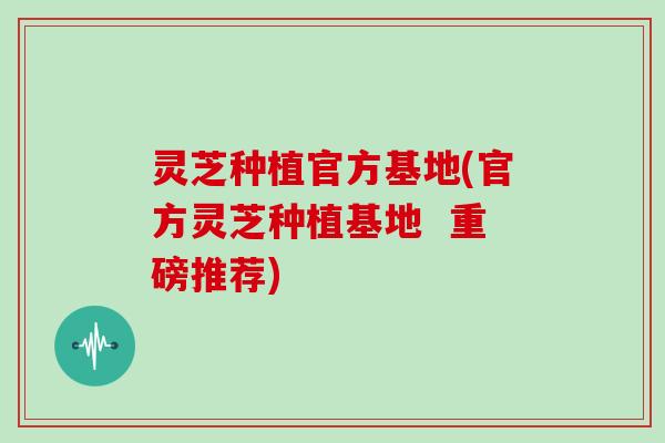 灵芝种植官方基地(官方灵芝种植基地  重磅推荐)