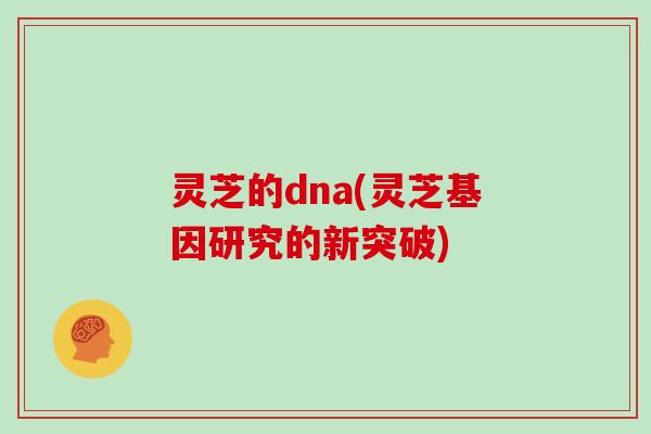 灵芝的dna(灵芝基因研究的新突破)
