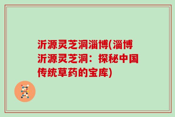 沂源灵芝洞淄博(淄博沂源灵芝洞：探秘中国传统草药的宝库)