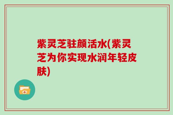 紫灵芝驻颜活水(紫灵芝为你实现水润年轻皮肤)-第1张图片-灵芝大师 紫灵芝驻颜活水(紫灵芝为你实现水润年轻皮肤)-第1张图片-灵芝大师