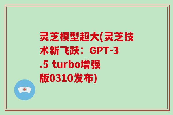 灵芝模型超大(灵芝技术新飞跃:GPT-3.5 turbo增强版0310发布)-第1张图片-灵芝大师 灵芝模型超大(灵芝技术新飞跃:GPT-3.5 turbo增强版0310发布)-第1张图片-灵芝大师