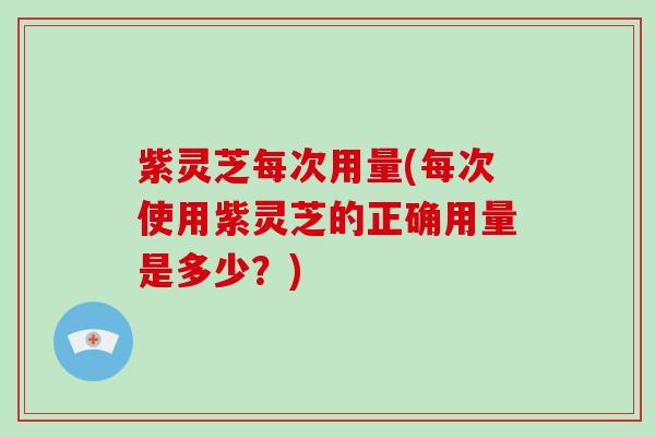 紫灵芝每次用量(每次使用紫灵芝的正确用量是多少？)