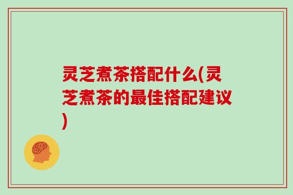 灵芝煮茶搭配什么(灵芝煮茶的最佳搭配建议)