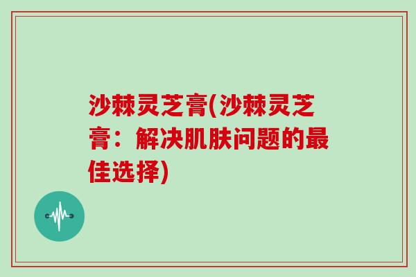 沙棘灵芝膏(沙棘灵芝膏：解决肌肤问题的最佳选择)