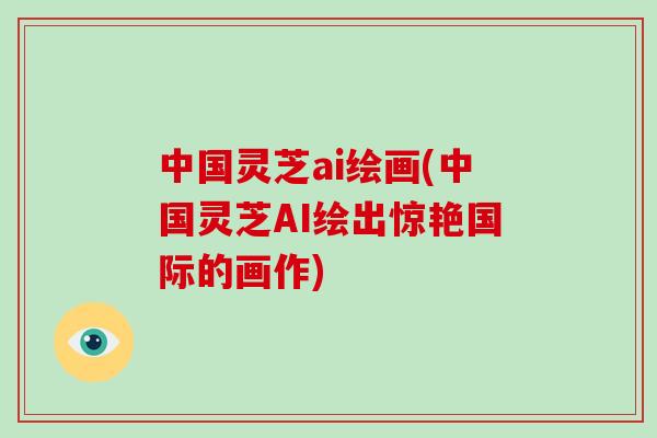 中国灵芝ai绘画(中国灵芝AI绘出惊艳国际的画作)