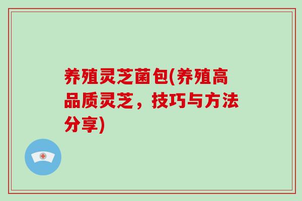 养殖灵芝菌包(养殖高品质灵芝，技巧与方法分享)