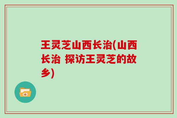 王灵芝山西长治(山西长治 探访王灵芝的故乡)