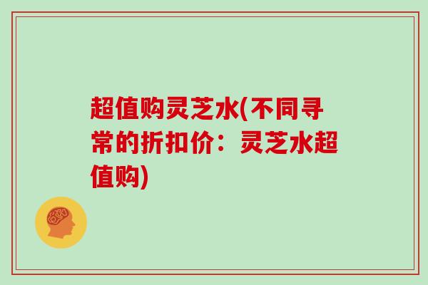 超值购灵芝水(不同寻常的折扣价：灵芝水超值购)