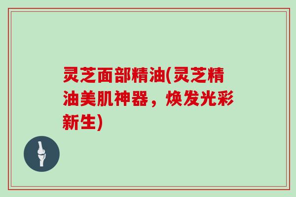 灵芝面部精油(灵芝精油美肌神器，焕发光彩新生)