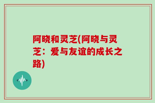 阿晓和灵芝(阿晓与灵芝:爱与友谊的成长之路)-第1张图片-灵芝大师 阿晓和灵芝(阿晓与灵芝:爱与友谊的成长之路)-第1张图片-灵芝大师