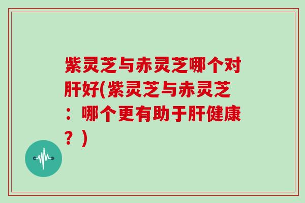 紫灵芝与赤灵芝哪个对肝好(紫灵芝与赤灵芝：哪个更有助于肝健康？)