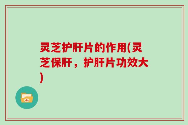 灵芝护肝片的作用(灵芝保肝，护肝片功效大)