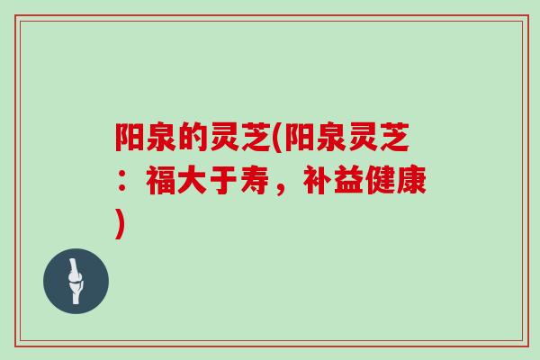 阳泉的灵芝(阳泉灵芝：福大于寿，补益健康)