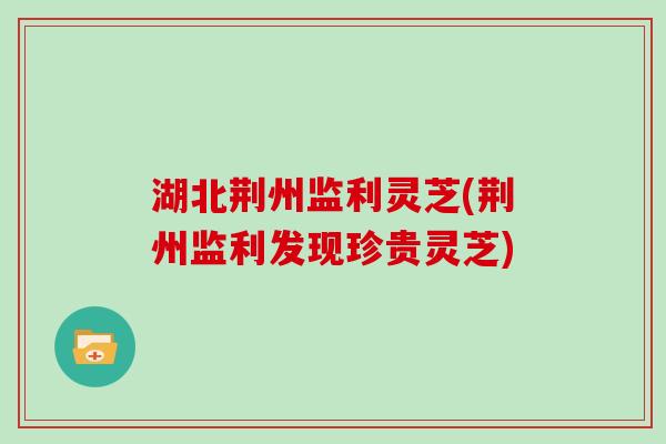 湖北荆州监利灵芝(荆州监利发现珍贵灵芝)