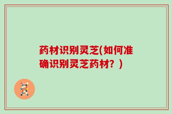 药材识别灵芝(如何准确识别灵芝药材？)